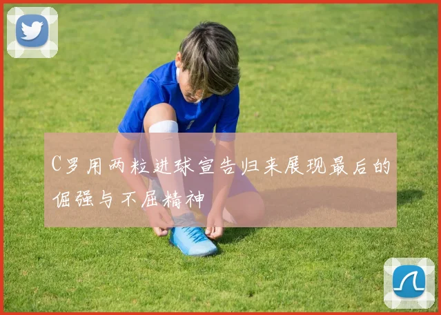 C罗用两粒进球宣告归来展现最后的倔强与不屈精神