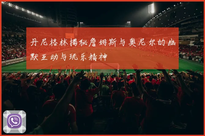 丹尼格林揭秘詹姆斯与奥尼尔的幽默互动与玩乐精神