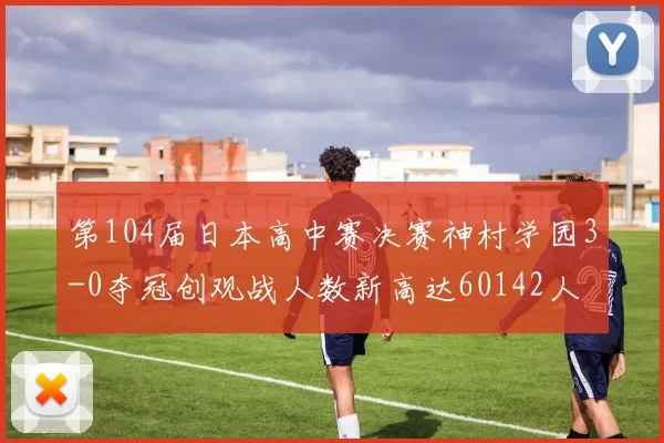 第104届日本高中赛决赛神村学园3-0夺冠创观战人数新高达60142人