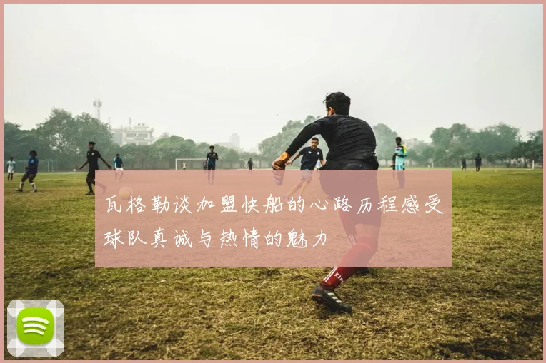 瓦格勒谈加盟快船的心路历程感受球队真诚与热情的魅力