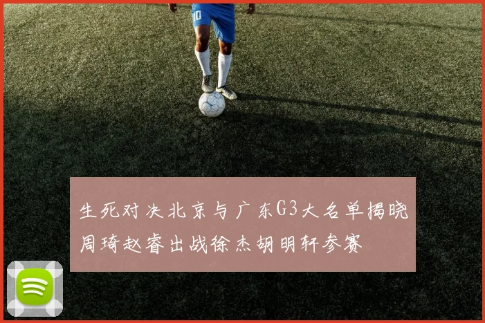 生死对决北京与广东G3大名单揭晓周琦赵睿出战徐杰胡明轩参赛