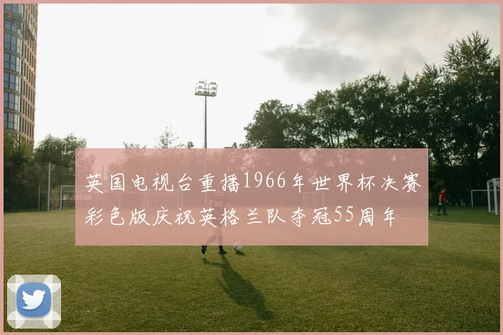 英国电视台重播1966年世界杯决赛彩色版庆祝英格兰队夺冠55周年