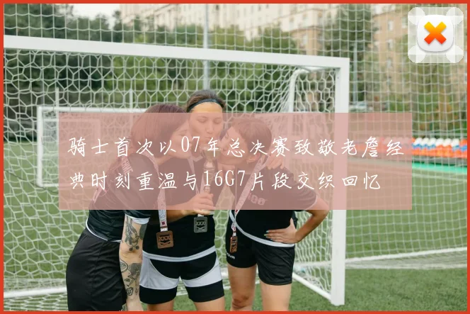 骑士首次以07年总决赛致敬老詹经典时刻重温与16G7片段交织回忆