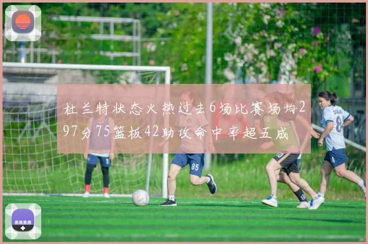 杜兰特状态火热过去6场比赛场均297分75篮板42助攻命中率超五成
