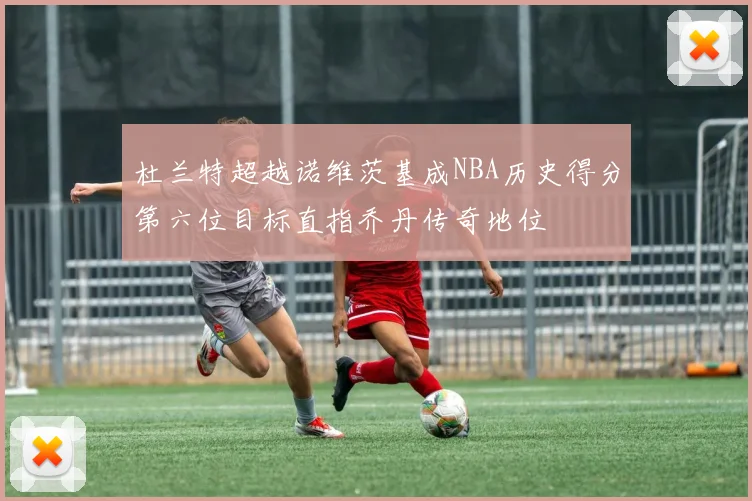 杜兰特超越诺维茨基成NBA历史得分第六位目标直指乔丹传奇地位