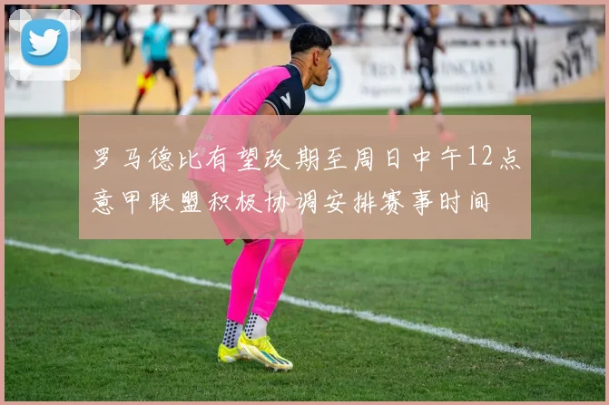 罗马德比有望改期至周日中午12点意甲联盟积极协调安排赛事时间