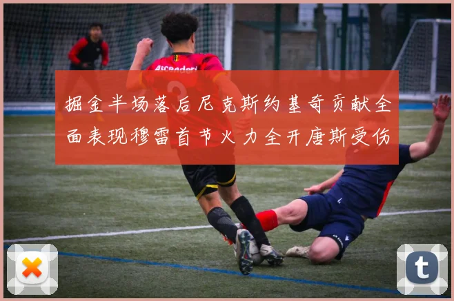 掘金半场落后尼克斯约基奇贡献全面表现穆雷首节火力全开唐斯受伤拼搏不止
