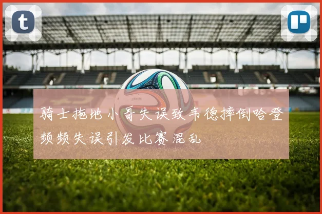 骑士拖地小哥失误致韦德摔倒哈登频频失误引发比赛混乱