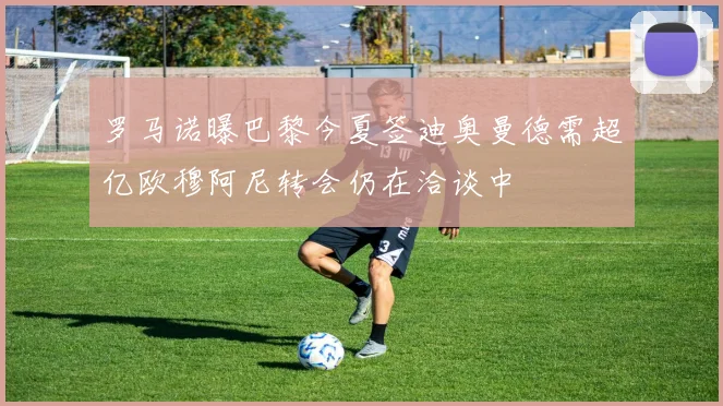 罗马诺曝巴黎今夏签迪奥曼德需超亿欧穆阿尼转会仍在洽谈中