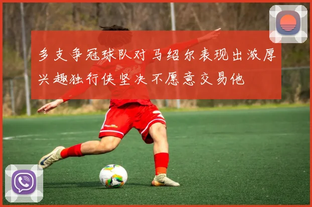 多支争冠球队对马绍尔表现出浓厚兴趣独行侠坚决不愿意交易他