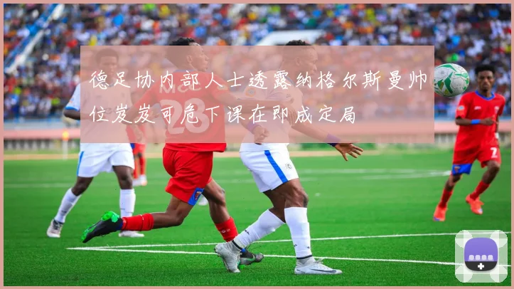 德足协内部人士透露纳格尔斯曼帅位岌岌可危下课在即成定局