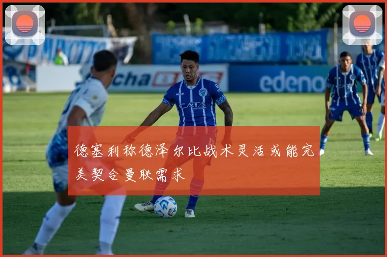 德塞利称德泽尔比战术灵活或能完美契合曼联需求