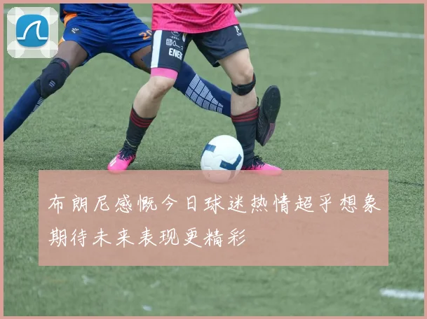 布朗尼感慨今日球迷热情超乎想象期待未来表现更精彩