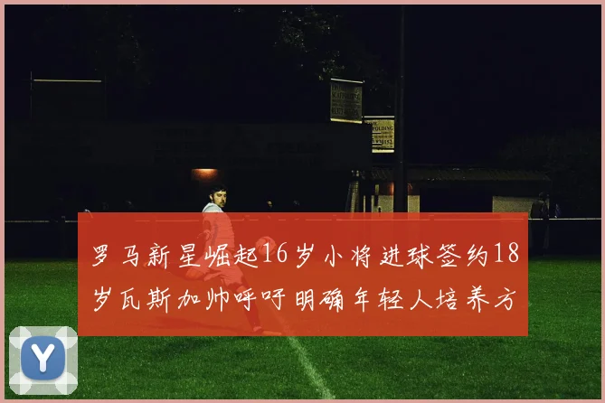 罗马新星崛起16岁小将进球签约18岁瓦斯加帅呼吁明确年轻人培养方针