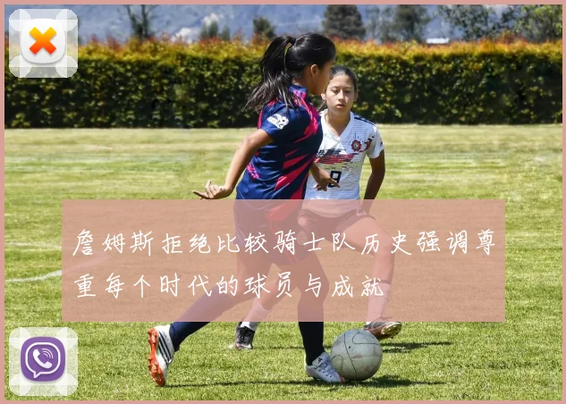 詹姆斯拒绝比较骑士队历史强调尊重每个时代的球员与成就