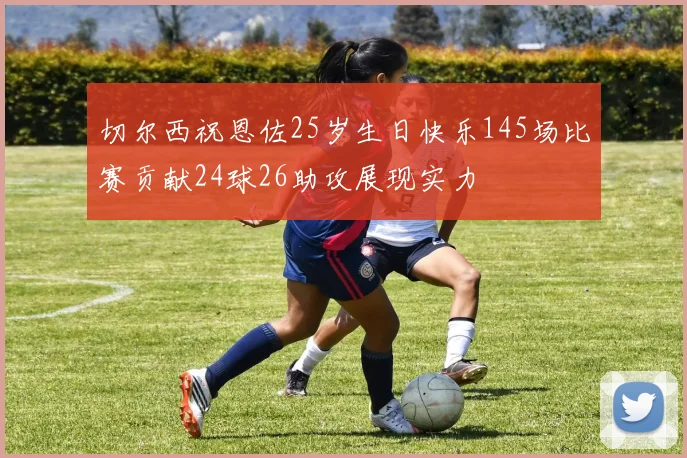 切尔西祝恩佐25岁生日快乐145场比赛贡献24球26助攻展现实力