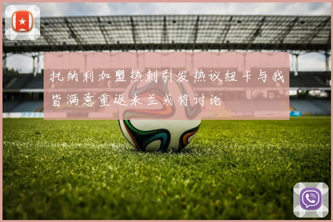托纳利加盟热刺引发热议纽卡与我皆满意重返米兰或将讨论