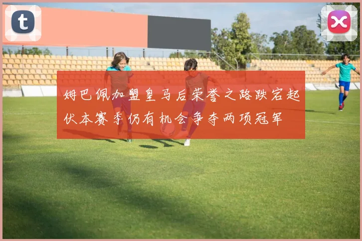 姆巴佩加盟皇马后荣誉之路跌宕起伏本赛季仍有机会争夺两项冠军